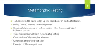 Metamorphic Testing
 Technique used to create follow up test cases bases on existing test cases.
 Mainly done to alleviate the oracle problem
 Checks relations among several executions rather then correctness of
individual outputs.
 Three main steps involved in metamorphic testing:
 Construction of Metamorphic relations
 Generation of follow up test cases
 Execution of Metamorphic tests
8
 