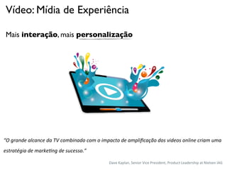 Vídeo: Mídia de Experiência

 Mais interação, mais personalização




“O	
  grande	
  alcance	
  da	
  TV	
  combinado	
  com	
  o	
  impacto	
  de	
  ampliﬁcação	
  dos	
  videos	
  online	
  criam	
  uma	
  
estratégia	
  de	
  marke<ng	
  de	
  sucesso.”

                                                                  Dave%Kaplan,%Senior%Vice%President,%Product%Leadership%at%Nielsen%IAG%
 