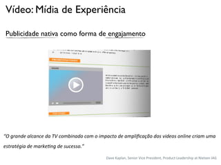 Vídeo: Mídia de Experiência

 Publicidade nativa como forma de engajamento




“O	
  grande	
  alcance	
  da	
  TV	
  combinado	
  com	
  o	
  impacto	
  de	
  ampliﬁcação	
  dos	
  videos	
  online	
  criam	
  uma	
  
estratégia	
  de	
  marke<ng	
  de	
  sucesso.”

                                                                  Dave%Kaplan,%Senior%Vice%President,%Product%Leadership%at%Nielsen%IAG%
 