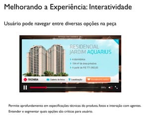 Melhorando a Experiência: Interatividade

Usuário pode navegar entre diversas opções na peça




  Permite aprofundamento em especiﬁcações técnicas do produto, fotos e interação com agentes.
  Entender e segmentar quais opções são críticas para usuário.
 