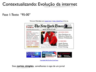 Contextualizando: Evolução da internet

Fase 1: Texto “95-00”




       Sites curtos, simples, semelhantes à capa de um jornal
 