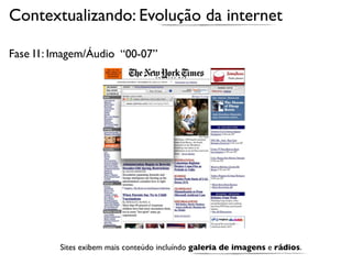 Contextualizando: Evolução da internet

Fase I1: Imagem/Áudio “00-07”




          Sites exibem mais conteúdo incluíndo galeria de imagens e rádios.
 