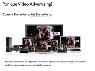 Por que Video Advertising?

Content Everywhere. Ads Everywhere.




  Produção de conteúdo em larga escala abre enorme oportunidade de comunicação com audiência
 Audiência fragmentada aumenta necessidade de alcance
 