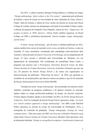 2
Em 2011, a editora austríaca Springer-Verlag publicou a coletânea de artigos
“Design anthropology: object culture in the 21st century”, organizada pela professora
de história e teoria do design na Universidade de Artes Aplicadas de Viena, Alison J.
Clarke. Além de lecionar, a editora do livro, mestre em história do design pelo Royal
College de Londres, doutora em antropologia social pela Universidade College London,
é diretora de pesquisa de Fundação Victor Papanek. Autora do livro “Tupperware: the
promise of plastic in 1950s America”, Alison Clarke também organizou, no Royal
College, em 2005, a conferência internacional “Interior Insights: design, ethnography
and the home”.
O termo ‘design anthropology’, que dá nome à coletânea publicada em 2011,
nomeia também dois cursos de mestrado strictu sensu, um deles na Escócia, o outro na
Austrália. O curso australiano, coordenado pela antropóloga norte-americana Dori
Tunstall, é oferecido pela Swinburne University of Technology, em seu departamento de
design. O curso escocês é oferecido pela Universidade de Aberdeen, em seu
departamento de antropologia. Sob coordenação do antropólogo James Leach, o
programa tem parceria com o Participatory Innovation Research Centre, do Mads
Clausen Institute for Product Innovation, University of Southern Denmark, que, por sua
vez, foi parceiro da Danish Design School e de outras seis organizações no
desenvolvimento da publicação “Rehearsing the future”, de 2010, que apresenta os
resultados de um projeto-piloto que buscava colocar em prática o que foi ali nomeado
de Design Anthropological Innovation Model (DAIM).
Variações do termo ‘design anthropology’ são encontradas em inúmeros outros
trabalhos, resultados de pesquisas acadêmicas e de práticas correntes no mercado,
ligados ambos ao campo profissional-acadêmico do design, em diversos contextos.
Citemos alguns exemplos, ligados à universidade: em 2011, na Nordic Design Research
Conference, Tau Ulv Lenskjold, da Danish Design School, apresenta o artigo “Accounts
of a critical artefacts approach to design anthropology”. Em 2009, Leslie MacNeil
Weber apresenta, na divisão de design da Universidade de Washington, EUA, a
monografia de conclusão da graduação “Design ethnography: strategy for visual
communications”. Dois anos antes, em 2007, na University of Southern Denmark, no já
citado Mads Clausen Institute for Product Innovation, Brendon Clark apresenta a tese
de doutorado intitulada “Design as sociopolitical navigation. A performative framework
 
