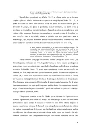 4
process, gauging cultural relevance has become part of a burgeoning área –
design anthropology (2011: 09).
Na coletânea organizada por Clarke (2011), a editora assina um artigo que
propõe explorar a relação histórica do design com a antropologia (Clarke, 2011: 74), a
partir da década de 1970, onde entende haver um ponto de inflexão crucial para a
profissão do design, que passa a questionar, naquele momento, seu papel social e
ecológico na produção de mercadorias (idem). Segundo a autora, a emergência de uma
cultura crítica no campo do design, que questionava a própria prática da disciplina em
suas relações com a sociedade, chama a atenção dos seus praticantes para a
antropologia, que, naquele momento, parece oferecer um modelo alternativo de uma
criatividade ‘não-capitalista’ (idem). Nesse movimento, haveria, nos anos 1970,
a move towards anthropology as a source of pre-modern promise. The
vernacular and anthropological object was a remnant of a world as yet
untouched by wanton commercialism, applied aesthetics, and alienating
commodity culture. As a source, the objects of other cultures offered
designers the opportunity to re-enchant society and free themselves from the
stigma of being the ‘handmaidens’ of capitalism (idem: 77).
Nesse contexto, teve papel fundamental o livro “Design for a real world”, de
Victor Papanek, publicado em 1971. Segundo Clarke, no livro, o autor aponta para a
antropologia como um antídoto para a condição alienada da qual toda uma geração de
designers desiludidos (idem: 78) sentia estar aprisionada. Assim, as proposições de
Papanek, no livro, explicitavam o que seria um dos grandes dilemas dos designers no
século XX, a saber: sua inconsciência quanto às responsabilidades morais e sociais
envolvidas na prática profissional. Em busca de ecologias alternativas de design (idem:
79), ele reuniu uma considerável bibliografia de antropologia, bem como fez diversas
incursões em campo, em meio a vários grupos sociais, dentre eles os esquimós, tema do
artigo “Os melhores designers do mundo?”, publicado no livro “Arquitectura e Design.
Ecologia e Ética” (Papanek, 1995).
É importante ressaltar, como faz Clarke, que o interesse de Papanek (que se
expande rapidamente pelo campo do design) por antropologia é parte de uma ampla
popularização desse campo de estudos no correr dos anos 1970 (idem). Segundo a
autora, o que fez do interesse de Papanek pela antropologia uma influência tão efetiva
em meio a comunidade de designers é sua habilidade de aplicar princípios de análise
dos objetos e da cultura material em sua cultura, assim como nas demais. Ou seja,
Papanek combinava uma compreensão nuançada das culturas materiais nativas com
 