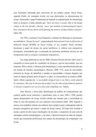 5
uma fascinação informada pelo exoticismo de sua própria cultura. Dessa forma,
segundo Clarke, ele conseguia revelar, em suas observações, as idiossincrasias do
design. Destacando o papel fundamental de Papanek na popularização da antropologia
entre os designers, Clarke sublinha que “there has been a seismic shift in the design
culture in the last decades, whereby ‘users’ and methods of anthropological inquiry
have emerged as the key means of deciphering the nuances of object/subject relations”
(idem: 86).
Em 1976, o austríaco Victor Papanek e o alemão Gui Bonsiepe se encontraram
na conferência “Design for need”, organizada pelo International Council of Societies of
Industrial Design (ICSID), no Royal College of Art, Londres. Nesse encontro,
discutiram o papel do design em países periféricos, e, embora com perspectivas
divergentes, concordaram que a construção de economias periféricas deveria ser um
compromisso entre os designers socialmente responsáveis.
Em artigo publicado no ano de 2000, Christina Wasson discorre sobre como a
etnografia se tornou parte do vocabulário de designers, seja na universidade, seja nas
empresas. Para a autora, o interesse pela antropologia, e, mais especificamente pelo que
ela nomeia de métodos antropológicos (Wasson, 2000: 377), nasce da necessidade,
estrutural ao design, de identificar e atender as necessidades e desejos daqueles que
usam os objetos projetos pelos designers, a saber, os consumidores ou usuários (2000:
idem). Afinal, segundo ela, “a successfully designed item is one that is easily adopted
by consumers. This may be because the product’s use fit with existing behavior patterns
or because it signals a new use in a clear and compelling way” (idem).
Para Wasson, a busca pela identificação de padrões de comportamento dos
usuários ganha novos contornos e significados entre os anos 1980 e 1990, quando
alguns pesquisadores de design iniciam estudos que atentam para a necessidade de
situar os usos dos produtos em seus contextos sócio-culturais (idem: 380). Segundo a
autora, esses trabalhos criaram um ambiente mais receptivo para a subseqüente onda de
pesquisa etnográfica que tomou o campo do design (idem). Tal onda teria invadido o
campo a partir de dois temas entrelaçados: de um lado, o surgimento de uma série de
abordagens teórico-metodológicas, e, de outro, o desenvolvimento de redes de relações
sociais que conectaram profissionais dos campos da antropologia, da computação e do
design.
 