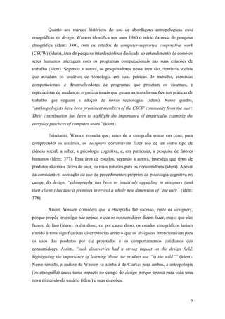 6
Quanto aos marcos históricos do uso de abordagens antropológicas e/ou
etnográficas no design, Wasson identifica nos anos 1980 o início da onda de pesquisa
etnográfica (idem: 380), com os estudos de computer-supported cooperative work
(CSCW) (idem), área de pesquisa interdisciplinar dedicada ao entendimento de como os
seres humanos interagem com os programas computacionais nas suas estações de
trabalho (idem). Segundo a autora, os pesquisadores nessa área são cientistas sociais
que estudam os usuários de tecnologia em suas práticas de trabalho, cientistas
computacionais e desenvolvedores de programas que projetam os sistemas, e
especialistas de mudanças organizacionais que guiam as transformações nas práticas de
trabalho que seguem a adoção de novas tecnologias (idem). Nesse quadro,
“anthropologists have been prominent members of the CSCW community from the start.
Their contribuition has been to highlight the importance of empirically examinig the
everyday practices of computer users” (idem).
Entretanto, Wasson ressalta que, antes de a etnografia entrar em cena, para
compreender os usuários, os designers costumavam fazer uso de um outro tipo de
ciência social, a saber, a psicologia cognitiva, e, em particular, a pesquisa de fatores
humanos (idem: 377). Essa área de estudos, segundo a autora, investiga que tipos de
produtos são mais fáceis de usar, os mais naturais para os consumidores (idem). Apesar
da considerável aceitação do uso de procedimentos próprios da psicologia cognitiva no
campo do design, “ethnography has been so intuitively appealing to designers (and
their clients) because it promises to reveal a whole new dimension of “the user” (idem:
378).
Assim, Wasson considera que a etnografia faz sucesso, entre os designers,
porque propõe investigar não apenas o que os consumidores dizem fazer, mas o que eles
fazem, de fato (idem). Além disso, ou por causa disso, os estudos etnográficos teriam
trazido à tona significativas discrepâncias entre o que os designers intencionavam para
os usos dos produtos por ele projetados e os comportamentos cotidianos dos
consumidores. Assim, “such discoveries had a strong impact on the design field,
highlighting the importance of learning about the product use “in the wild”” (idem).
Nesse sentido, a análise de Wasson se alinha à de Clarke: para ambas, a antropologia
(ou etnografia) causa tanto impacto no campo do design porque aponta para toda uma
nova dimensão do usuário (idem) e suas questões.
 