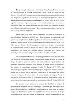 7
Tal aproximação entre design e antropologia foi explorada, de forma pioneira,
no Centro de Pesquisa da XEROX, em Palo Alto, Estados Unidos. No Xerox Palo Alto
Research Center (PARC), reuniu-se uma série de antropólogos colaborando diretamente
com designers e engenheiros, na utilização de abordagens etnográficas a serviço do
desenvolvimento de programas computacionais (idem: 381). A partir de então, tornou-
se prática corrente em empresas de design a contratação de antropólogos, não apenas na
América do Norte, mas também no Brasil, onde nos últimos anos é possível encontrar
antropólogos colaborando com pesquisa e desenvolvimentos de produtos e serviços, na
área do design, em nível empresarial.
Nesse contexto de ações a nível corporativo, se atribui à colaboração da
antropóloga Lucy Suchman no XEROX Parc o desenvolvimento do grande botão verde
que até hoje compõe o visor das fotocopiadoras. A partir dessa experiência, se criou o
que Clarke nomeia de mito do poder mágico da antropologia corporativa (Clarke, 2011:
10), o que, para ela, não é tão relevante quanto a mudança em direção à conscientização
da responsabilidade social do design, que nasce a partir do surgimento de uma
sensibilidade em direção aos aspectos culturais, estimulada pelo contato com
antropólogos e as teorias e abordagens oriundas dessa disciplina (2011: 11).
Em outra esfera de discussão, o designer e pensador do design brasileiro Pedro
Luiz Pereira de Souza aponta para a importância da entrada em cena, no campo do
design, da idéia de relativismo cultural, até então condenada e posta de lado pela
disciplina. Segundo ele, essa idéia se faz presente, no design, através da ergonomia e
dos estudos do antropólogo americano Gordon W. Hewes (1917-1997), que,
interessado, pelos aspectos culturais e antropológicos das posições corporais, chamou a
atenção dos designers para a necessária consideração da diversidade dos hábitos
corporais no desenho de objetos dentro de uma civilização tecnológica. Assim, “o
conceito de relativismo cultural fez, através da ergonomia, uma entrada triunfal no
universo do design moderno acostumado ao autoritarismo ocidental” (Souza, 2008: s/p).
Em comum nessas narrativas, a vontade de identificar as origens da
aproximação do design em relação à antropologia - movimento que, para alguns desses
autores, é responsável por consideráveis transformações na forma como se pratica o
design, hoje. Se interessa, àqueles mais explicitamente situados no campo do design,
compreender o que move essa vontade de aproximação - seja em termos históricos, seja
 