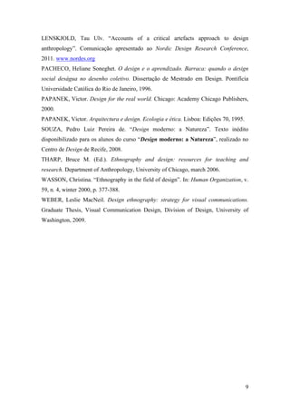 9
LENSKJOLD, Tau Ulv. “Accounts of a critical artefacts approach to design
anthropology”. Comunicação apresentado ao Nordic Design Research Conference,
2011. www.nordes.org
PACHECO, Heliane Soneghet. O design e o aprendizado. Barraca: quando o design
social deságua no desenho coletivo. Dissertação de Mestrado em Design. Pontifícia
Universidade Católica do Rio de Janeiro, 1996.
PAPANEK, Victor. Design for the real world. Chicago: Academy Chicago Publishers,
2000.
PAPANEK, Victor. Arquitectura e design. Ecologia e ética. Lisboa: Edições 70, 1995.
SOUZA, Pedro Luiz Pereira de. “Design moderno: a Natureza”. Texto inédito
disponibilizado para os alunos do curso “Design moderno: a Natureza”, realizado no
Centro de Design de Recife, 2008.
THARP, Bruce M. (Ed.). Ethnography and design: resources for teaching and
research. Department of Anthropology, University of Chicago, march 2006.
WASSON, Christina. “Ethnography in the field of design”. In: Human Organization, v.
59, n. 4, winter 2000, p. 377-388.
WEBER, Leslie MacNeil. Design ethnography: strategy for visual communications.
Graduate Thesis, Visual Communication Design, Division of Design, University of
Washington, 2009.
 