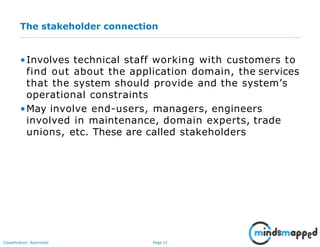 Page 12Classification: Restricted
The stakeholder connection
•Involves technical staff working with customers to
find out about the application domain, the services
that the system should provide and the system’s
operational constraints
•May involve end-users, managers, engineers
involved in maintenance, domain experts, trade
unions, etc. These are called stakeholders
 