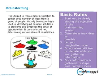 Page 15Classification: Restricted
Brainstorming
Basic Rules
1. Start out by clearly
stating the objective
of the
brainstorming
session.
2. Generate as may ideas
as
possible.
3. Let your
imagination soar.
4. Do not allow criticism
or debate while you
are gathering
information.
5. Once information is
gathered, reshape
and combine ideas.
It is utilized in requirements elicitation to
gather good number of ideas from a
group of people. Usually brainstorming is
used in identifying all possible solutions
to problems and simplifies the detail of
opportunities. It casts a broad net,
determining various discreet possibilities.
 
