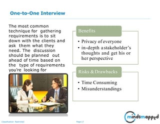 Page 17Classification: Restricted
One-to-One Interview
The most common
technique for gathering
requirements is to sit
down with the clients and
ask them what they
need. The discussion
should be planned out
ahead of time based on
the type of requirements
you’re looking for
• Privacy of everyone
• in-depth astakeholder’s
thoughts and get his or
her perspective
Benefits
Risks &Drawbacks
• Time Consuming
• Misunderstandings
 