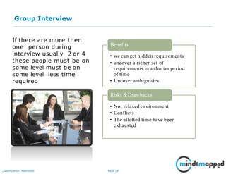 Page 18Classification: Restricted
Group Interview
If there are more then
one person during
interview usually 2 or 4
these people must be on
some level must be on
some level less time
required
• we can get hidden requirements
• uncover a richer set of
requirements in a shorter period
of time
• Uncover ambiguities
Benefits
Risks &Drawbacks
• Not relaxed environment
• Conflicts
• The allotted time have been
exhausted
 