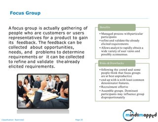 Page 20Classification: Restricted
Focus Group
A focus group is actually gathering of
people who are customers or users
representatives for a product to gain
its feedback. The feedback can be
collected about opportunities,
needs, and problems to determine
requirements or it can be collected
to refine and validate the already
elicited requirements.
• Managed process withparticular
participants
• refine and validate the already
elicited requirements
• Allows analyst to rapidly obtain a
wide variety of user views and
possibly aconsensus.
Benefits
• following the crowd and some
people think that focus groups
are at best unproductive
• end up with is with least common
denominator features.
• Recruitment effortto
• Assemble groups. Dominant
participants may influence group
disproportionately
Risks &Drawbacks
 