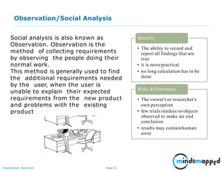 Page 22Classification: Restricted
Observation/Social Analysis
Social analysis is also known as
Observation. Observation is the
method of collecting requirements
by observing the people doing their
normal work.
This method is generally used to find
the additional requirements needed
by the user, when the user is
unable to explain their expected
requirements from the new product
and problems with the existing
product
• The ability to record and
report all findings that are
true
• it is morepractical
• no long calculation has to be
done
Benefits
• The viewer's or researcher's
own perception
• few trials/studies/or objects
observed to make an end
conclusion
• results may containhuman
error
Risks &Drawbacks
 