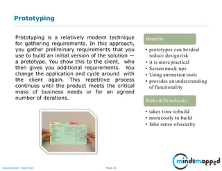Page 23Classification: Restricted
Prototyping
Prototyping is a relatively modern technique
for gathering requirements. In this approach,
you gather preliminary requirements that you
use to build an initial version of the solution —
a prototype. You show this to the client, who
then gives you additional requirements. You
change the application and cycle around with
the client again. This repetitive process
continues until the product meets the critical
mass of business needs or for an agreed
number of iterations.
• prototypes can beideal
reduce design risk
• it is more practical
• Screen mock-ups
• Using animation tools
• provides an understanding
of functionality
Benefits
• takes time tobuild
• morecostly to build
• false sense ofsecurity
Risks &Drawbacks
 