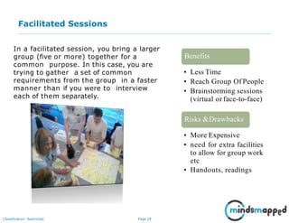 Page 24Classification: Restricted
Facilitated Sessions
In a facilitated session, you bring a larger
group (five or more) together for a
common purpose. In this case, you are
trying to gather a set of common
requirements from the group in a faster
manner than if you were to interview
each of them separately.
• Less Time
• Reach Group Of People
• Brainstorming sessions
(virtual or face-to-face)
Benefits
• More Expensive
• need for extra facilities
to allow for group work
etc
• Handouts, readings
Risks &Drawbacks
 