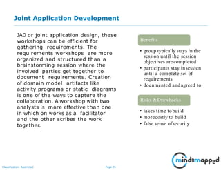 Page 25Classification: Restricted
Joint Application Development
JAD or joint application design, these
workshops can be efficient for
gathering requirements. The
requirements workshops are more
organized and structured than a
brainstorming session where the
involved parties get together to
document requirements. Creation
of domain model artifacts like
activity programs or static diagrams
is one of the ways to capture the
collaboration. A workshop with two
analysts is more effective than one
in which on works as a facilitator
and the other scribes the work
together.
• group typically stays in the
session until the session
objectives are completed
• participants stay insession
until a complete set of
requirements
• documented andagreed to
Benefits
• takes time tobuild
• morecostly to build
• false sense ofsecurity
Risks &Drawbacks
 