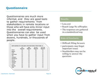 Page 26Classification: Restricted
Questionnaire
Questionnaires are much more
informal, and they are good tools
to gather requirements from
stakeholders in remote locations or
those who will have only minor input
into the overall requirements.
Questionnaires can also be used
when you have to gather input from
dozens, hundreds, or thousands of
people.
• Less cost
• Reach Large No ofPeoples
• The responses are gathered
in a standardized way
Benefits
Risks &Drawbacks
• Difficult filling for users
• participants may forget
important issues
• Stockholders may not be
willing to answer the
questions
 