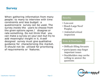 Page 27Classification: Restricted
Survey
When gathering information from many
people: to many to interview with time
constraints and less budget: a
questionnaire survey can be used. The
survey insists the users to choose from
the given options agree / disagree or
rate something. Do not think that you
can make a survey on your own but try to
add meaningful insight in it. A well
designed survey must give qualitative
guidance for characterizing the market.
It should not be utilized for prioritizing
of requirements or features.
• Less cost
• Reach Large Noof
Peoples
• Adetailed critical
inspection
Benefits
Risks &Drawbacks
• Difficult filling for users
• participants may forget
important issues
• Stockholders may not be
willing to answer the
questions
 