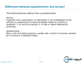 Page 28Classification: Restricted
Difference between questionnaire and survey?
The Oxford dictionary defines them as quoted below:
Survey:
A general view, examination, or description 2. An investigation of the
opinions or experience of a group of people, based on a series of
questions. 3. An act of surveying. 4. A map or report obtained by
surveying.
Questionnaire:
Noun a set of printed questions, usually with a choice of answers, devised
for a survey or a statistical study.
 