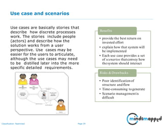 Page 29Classification: Restricted
Use case and scenarios
Use cases are basically stories that
describe how discrete processes
work. The stories include people
(actors) and describe how the
solution works from a user
perspective. Use cases may be
easier for the users to articulate,
although the use cases may need
to be distilled later into the more
specific detailed requirements.
• provide the best return on
invested effort
• explain how that system will
be implemented
• Each use case provides a set
of scenarios thatconvey how
thesystem should interact
Benefits
Risks &Drawbacks
• Poor identification of
structure and flow
• Time-consuming togenerate
• Scenario management is
difficult
 