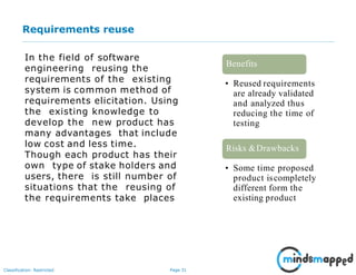 Page 31Classification: Restricted
Requirements reuse
In the field of software
engineering reusing the
requirements of the existing
system is common method of
requirements elicitation. Using
the existing knowledge to
develop the new product has
many advantages that include
low cost and less time.
Though each product has their
own type of stake holders and
users, there is still number of
situations that the reusing of
the requirements take places
• Reused requirements
are already validated
and analyzed thus
reducing the time of
testing
Benefits
• Some time proposed
product iscompletely
different form the
existing product
Risks &Drawbacks
 