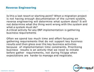 Page 34Classification: Restricted
Reverse Engineering
Is this a last resort or starting point? When a migration project
is not having enough documentation of the current system,
reverse engineering will determine what system does? It will
not determine what the thing went wrong with the system and
what a system must do?
A critical activity for any ERP implementation is gathering
business requirements
Often we spend too much time and effort focusing on
gathering requirements that do not support key business
results and then gloss over the key business activities
because of implementation time constraints. Prioritizing
business results is an activity that we need to initiate
before gather requirements, not during fit/gap when
expectations are harder to manage and negotiate.
 
