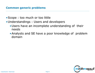 Page 8Classification: Restricted
Common generic problems
•Scope : too much or too little
•Understandings : Users and developers
•Users have an incomplete understanding of their
needs
•Analysts and SE have a poor knowledge of problem
domain
 