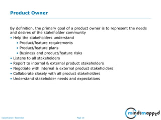 Page 10Classification: Restricted
Product Owner
By definition, the primary goal of a product owner is to represent the needs
and desires of the stakeholder community
• Help the stakeholders understand
• Product/feature requirements
• Product/feature plans
• Business and product/feature risks
• Listens to all stakeholders
• Report to internal & external product stakeholders
• Negotiate with internal & external product stakeholders
• Collaborate closely with all product stakeholders
• Understand stakeholder needs and expectations
 