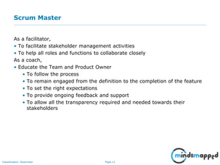 Page 11Classification: Restricted
Scrum Master
As a facilitator,
• To facilitate stakeholder management activities
• To help all roles and functions to collaborate closely
As a coach,
• Educate the Team and Product Owner
• To follow the process
• To remain engaged from the definition to the completion of the feature
• To set the right expectations
• To provide ongoing feedback and support
• To allow all the transparency required and needed towards their
stakeholders
 