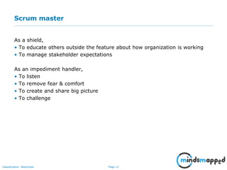 Page 12Classification: Restricted
Scrum master
As a shield,
• To educate others outside the feature about how organization is working
• To manage stakeholder expectations
As an impediment handler,
• To listen
• To remove fear & comfort
• To create and share big picture
• To challenge
 