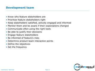 Page 13Classification: Restricted
Development team
• Know who feature stakeholders are
• Prioritize feature stakeholders right
• Keep stakeholders satisfied, actively engaged and informed
• Monitor them and be aware if their expectations changed
• Communicate often using the right tools
• Be able to justify their decisions
• Engage feature stakeholders
• Be informed of feature’s risks
• Determine product team interaction points
• Define the objectives
• Set the frequency
 