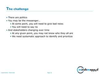 Page 16Classification: Restricted
The challenge
• There are politics
• You may be the messenger…
• At some point, you will need to give bad news
• You will need to say no
• And stakeholders changing over time
• At any given point, you may not know who they all are
• We need systematic approach to identify and prioritize
 