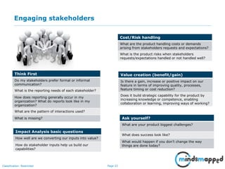 Page 33Classification: Restricted
Engaging stakeholders
Think First
Do my stakeholders prefer formal or informal
communication?
What is the reporting needs of each stakeholder?
How does reporting generally occur in my
organization? What do reports look like in my
organization?
What are the pattern of interactions used?
What is missing?
Impact Analysis basic questions
How well are we converting our inputs into value?
How do stakeholder inputs help us build our
capabilities?
Cost/Risk handling
What are the product handling costs or demands
arising from stakeholders requests and expectations?
What is the product risks when stakeholders
requests/expectations handled or not handled well?
Value creation (benefit/gain)
Is there a gain, increase or positive impact on our
feature in terms of improving quality, processes,
feature timing or cost reduction?
Does it build strategic capability for the product by
increasing knowledge or competence, enabling
collaboration or learning, improving ways of working?
Ask yourself?
What are your product biggest challenges?
What does success look like?
What would happen if you don’t change the way
things are done today?
 