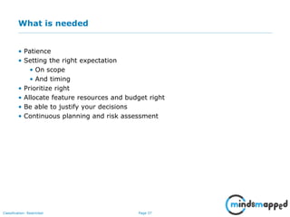 Page 37Classification: Restricted
What is needed
• Patience
• Setting the right expectation
• On scope
• And timing
• Prioritize right
• Allocate feature resources and budget right
• Be able to justify your decisions
• Continuous planning and risk assessment
 