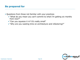Page 38Classification: Restricted
Be prepared for
• Questions from those not familiar with your practices
• “What do you mean you can’t commit to what I’m getting six months
from now?”
• “Can you squeeze it in? It’s really small”
• “Why are you wasting time on architecture and refactoring?”
 