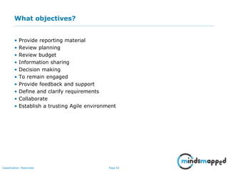 Page 42Classification: Restricted
What objectives?
• Provide reporting material
• Review planning
• Review budget
• Information sharing
• Decision making
• To remain engaged
• Provide feedback and support
• Define and clarify requirements
• Collaborate
• Establish a trusting Agile environment
 