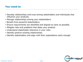 Page 6Classification: Restricted
You need to
• Develop relationships and trust among stakeholders and individuals that
influence your products.
• Manage relationships among your stakeholders.
• Benefit from powerful stakeholders.
• Ensure requirements are identified and aligned as early as possible.
• Mitigate risks and problems that delay your product.
• Understand stakeholder tolerance in your risks.
• Identify positive existing relationships.
• Identify stakeholders and align with their expectations early enough.
 