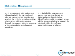 Page 8Classification: Restricted
Stakeholder Management
>… is a process of interpreting and
influencing both the external and
internal environments exist in your
product life cycle by creating positive
relationships with stakeholders
through the appropriate management
of their expectations and agreed
objective.
>… Stakeholder management
prepares a strategy based on
information gathered during
identification and the analysis phase
of the process, aiming to support the
strategic objectives of your
organization and products.
 