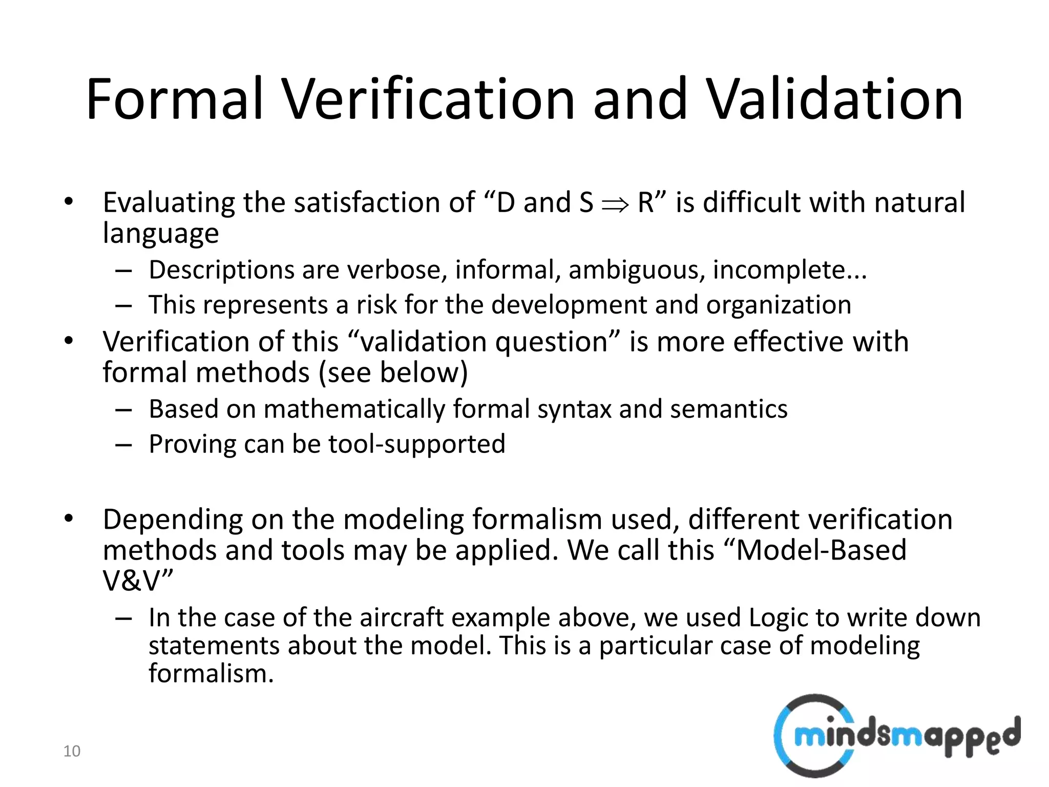 10
Formal Verification and Validation
• Evaluating the satisfaction of “D and S  R” is difficult with natural
language
– Descriptions are verbose, informal, ambiguous, incomplete...
– This represents a risk for the development and organization
• Verification of this “validation question” is more effective with
formal methods (see below)
– Based on mathematically formal syntax and semantics
– Proving can be tool-supported
• Depending on the modeling formalism used, different verification
methods and tools may be applied. We call this “Model-Based
V&V”
– In the case of the aircraft example above, we used Logic to write down
statements about the model. This is a particular case of modeling
formalism.
 