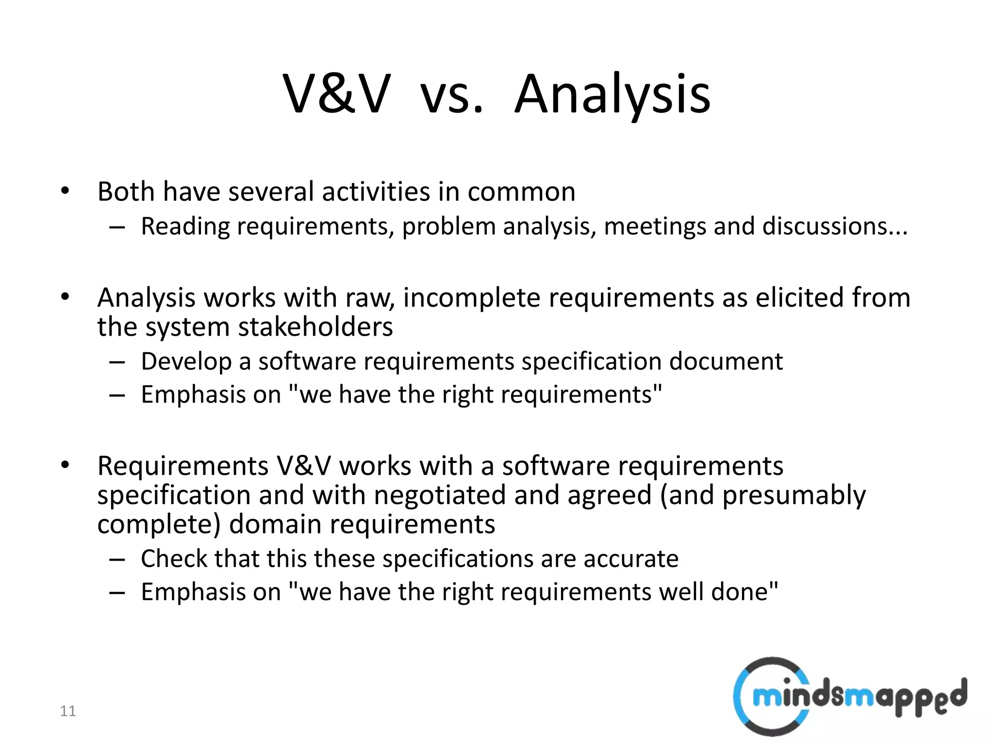 11
V&V vs. Analysis
• Both have several activities in common
– Reading requirements, problem analysis, meetings and discussions...
• Analysis works with raw, incomplete requirements as elicited from
the system stakeholders
– Develop a software requirements specification document
– Emphasis on "we have the right requirements"
• Requirements V&V works with a software requirements
specification and with negotiated and agreed (and presumably
complete) domain requirements
– Check that this these specifications are accurate
– Emphasis on "we have the right requirements well done"
 