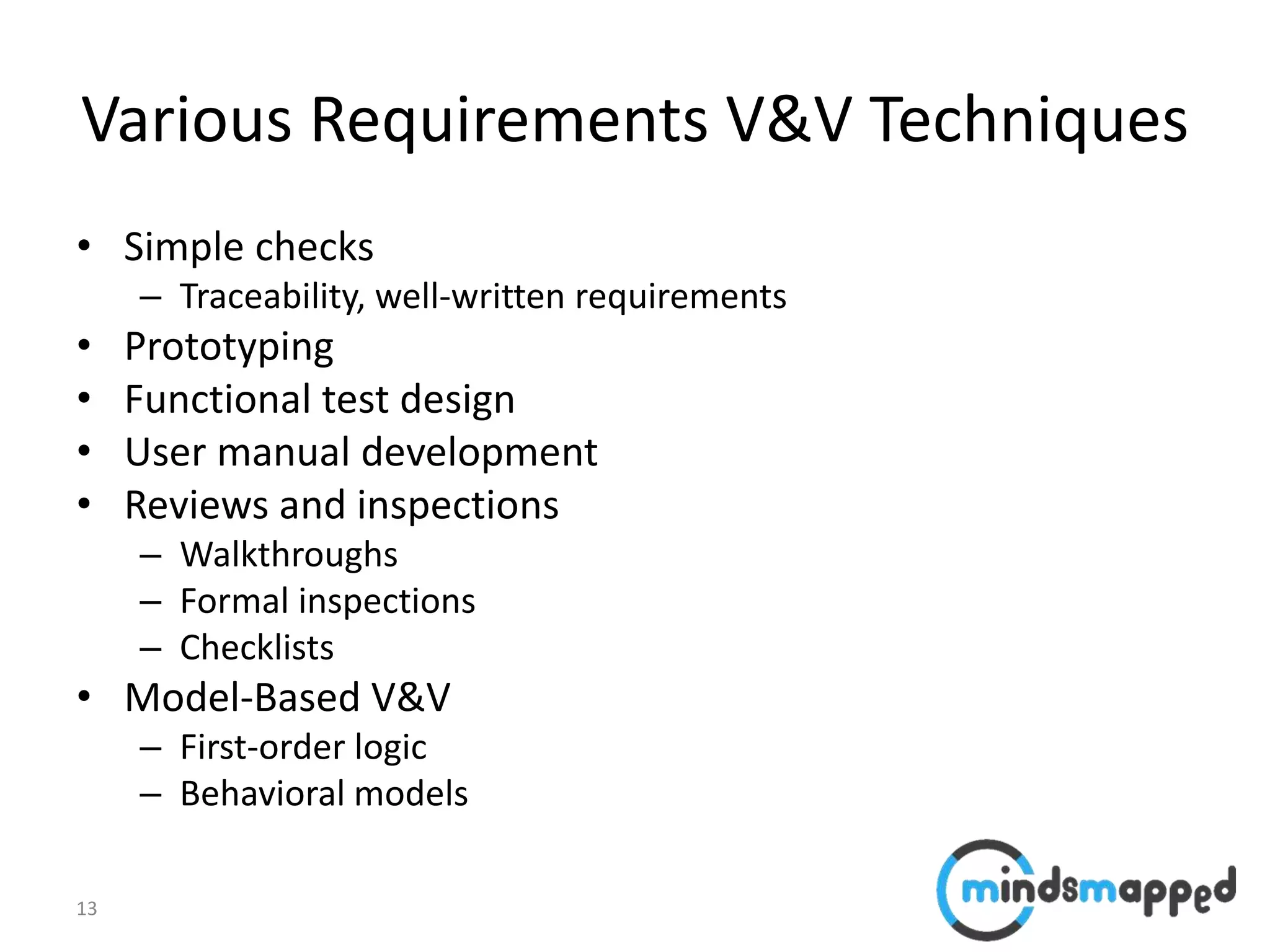 13
Various Requirements V&V Techniques
• Simple checks
– Traceability, well-written requirements
• Prototyping
• Functional test design
• User manual development
• Reviews and inspections
– Walkthroughs
– Formal inspections
– Checklists
• Model-Based V&V
– First-order logic
– Behavioral models
 