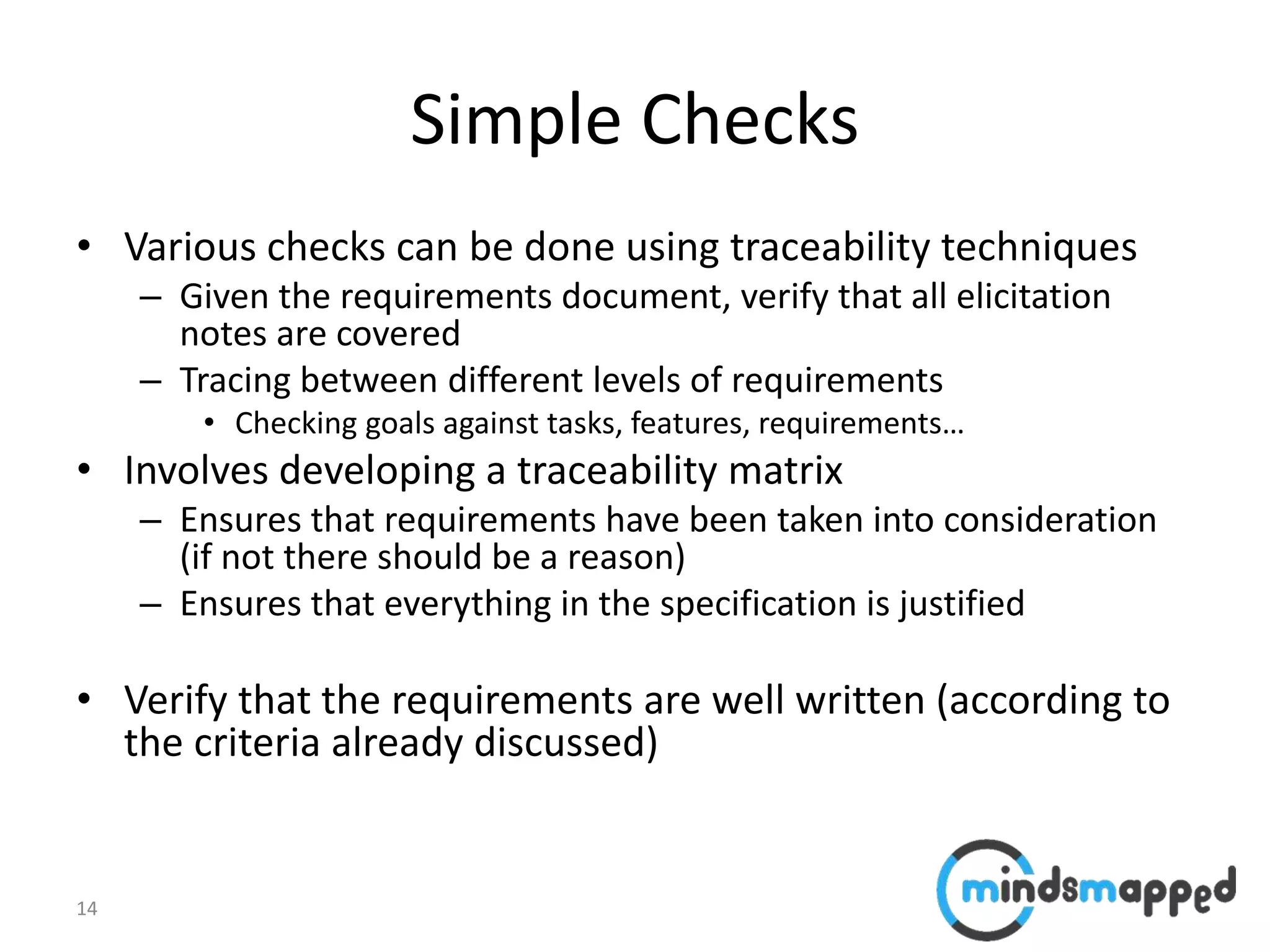 14
Simple Checks
• Various checks can be done using traceability techniques
– Given the requirements document, verify that all elicitation
notes are covered
– Tracing between different levels of requirements
• Checking goals against tasks, features, requirements…
• Involves developing a traceability matrix
– Ensures that requirements have been taken into consideration
(if not there should be a reason)
– Ensures that everything in the specification is justified
• Verify that the requirements are well written (according to
the criteria already discussed)
 