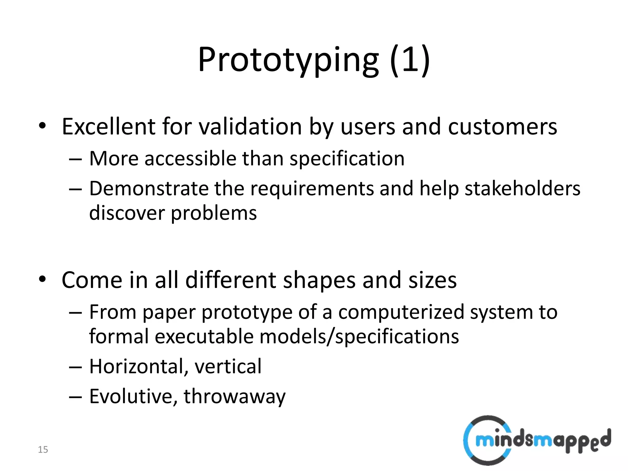 15
Prototyping (1)
• Excellent for validation by users and customers
– More accessible than specification
– Demonstrate the requirements and help stakeholders
discover problems
• Come in all different shapes and sizes
– From paper prototype of a computerized system to
formal executable models/specifications
– Horizontal, vertical
– Evolutive, throwaway
 