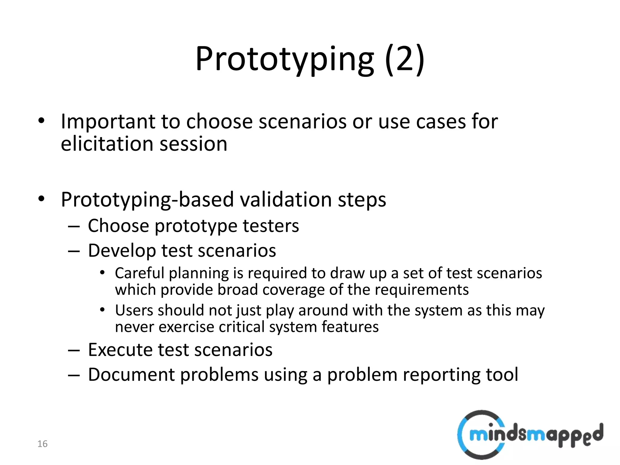 16
Prototyping (2)
• Important to choose scenarios or use cases for
elicitation session
• Prototyping-based validation steps
– Choose prototype testers
– Develop test scenarios
• Careful planning is required to draw up a set of test scenarios
which provide broad coverage of the requirements
• Users should not just play around with the system as this may
never exercise critical system features
– Execute test scenarios
– Document problems using a problem reporting tool
 