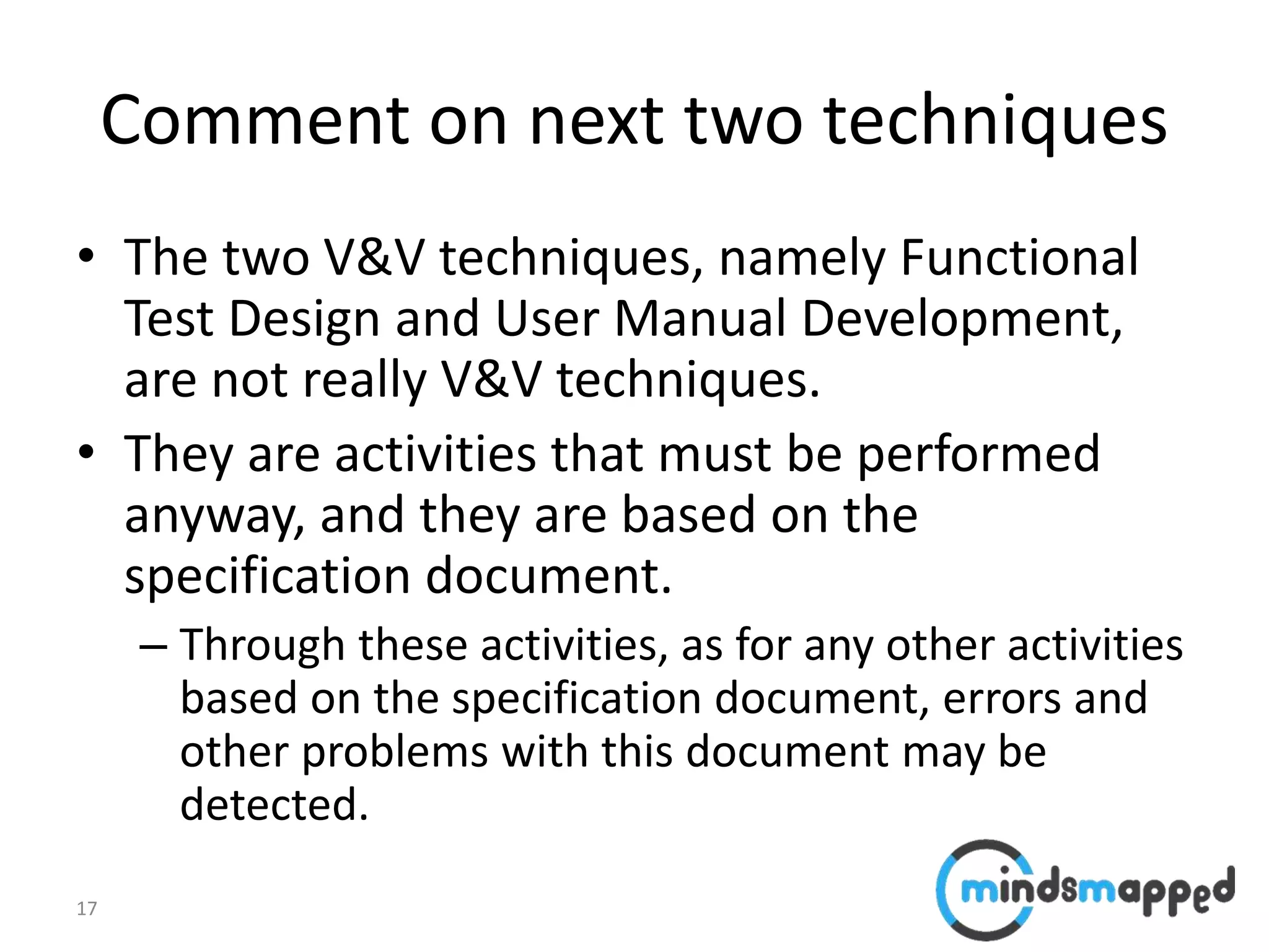 17
Comment on next two techniques
• The two V&V techniques, namely Functional
Test Design and User Manual Development,
are not really V&V techniques.
• They are activities that must be performed
anyway, and they are based on the
specification document.
– Through these activities, as for any other activities
based on the specification document, errors and
other problems with this document may be
detected.
 