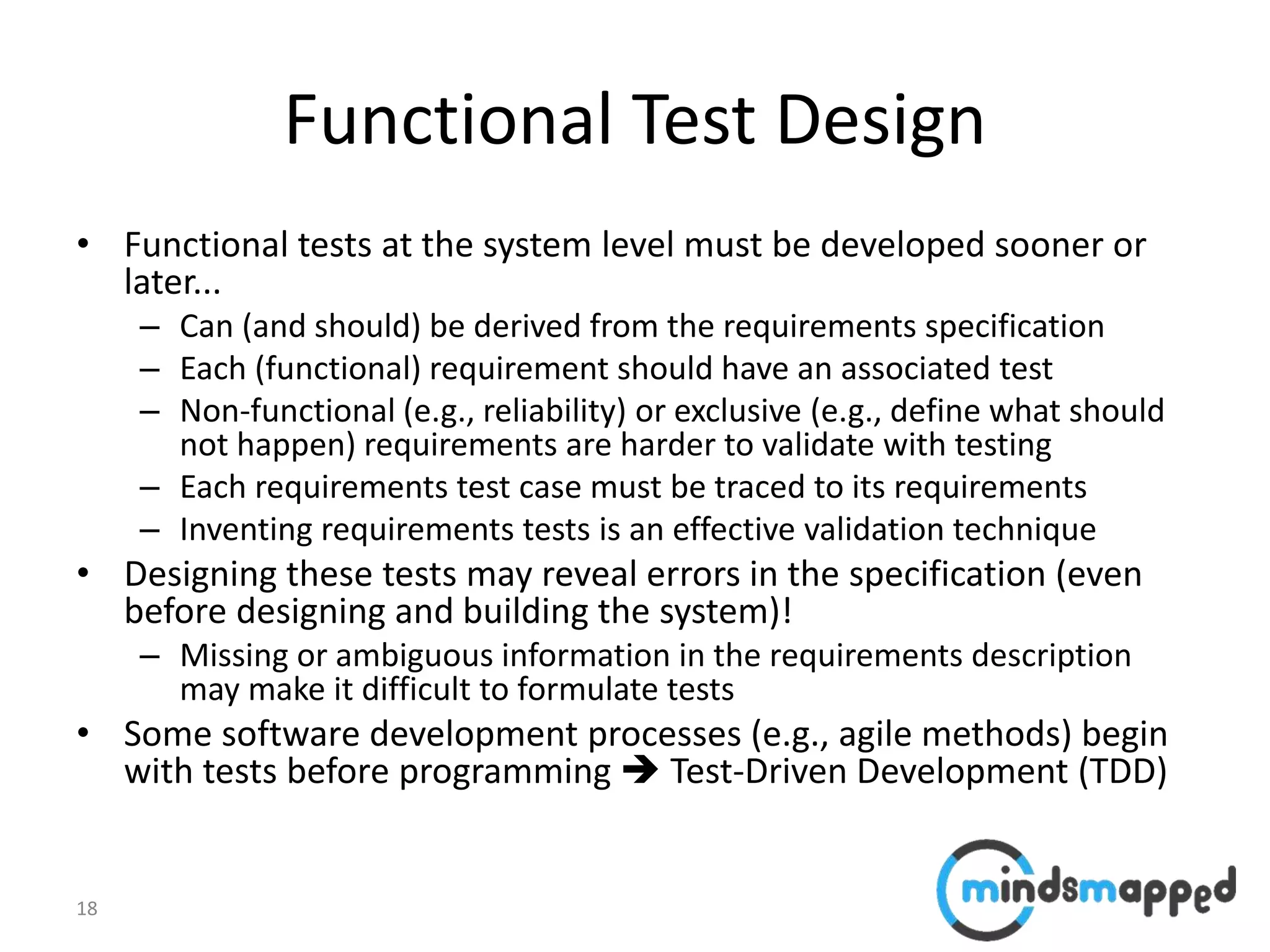 18
Functional Test Design
• Functional tests at the system level must be developed sooner or
later...
– Can (and should) be derived from the requirements specification
– Each (functional) requirement should have an associated test
– Non-functional (e.g., reliability) or exclusive (e.g., define what should
not happen) requirements are harder to validate with testing
– Each requirements test case must be traced to its requirements
– Inventing requirements tests is an effective validation technique
• Designing these tests may reveal errors in the specification (even
before designing and building the system)!
– Missing or ambiguous information in the requirements description
may make it difficult to formulate tests
• Some software development processes (e.g., agile methods) begin
with tests before programming  Test-Driven Development (TDD)
 