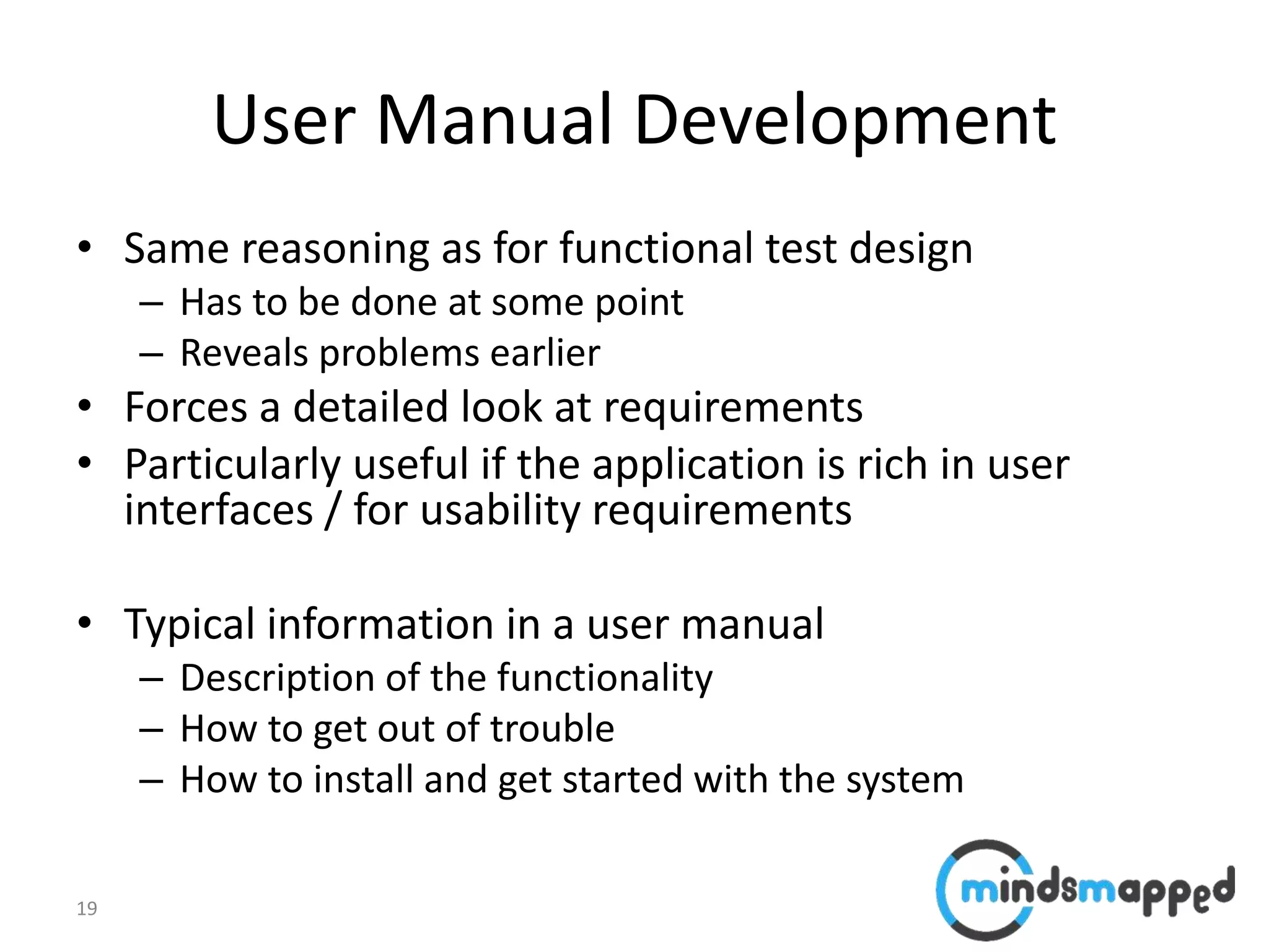 19
User Manual Development
• Same reasoning as for functional test design
– Has to be done at some point
– Reveals problems earlier
• Forces a detailed look at requirements
• Particularly useful if the application is rich in user
interfaces / for usability requirements
• Typical information in a user manual
– Description of the functionality
– How to get out of trouble
– How to install and get started with the system
 