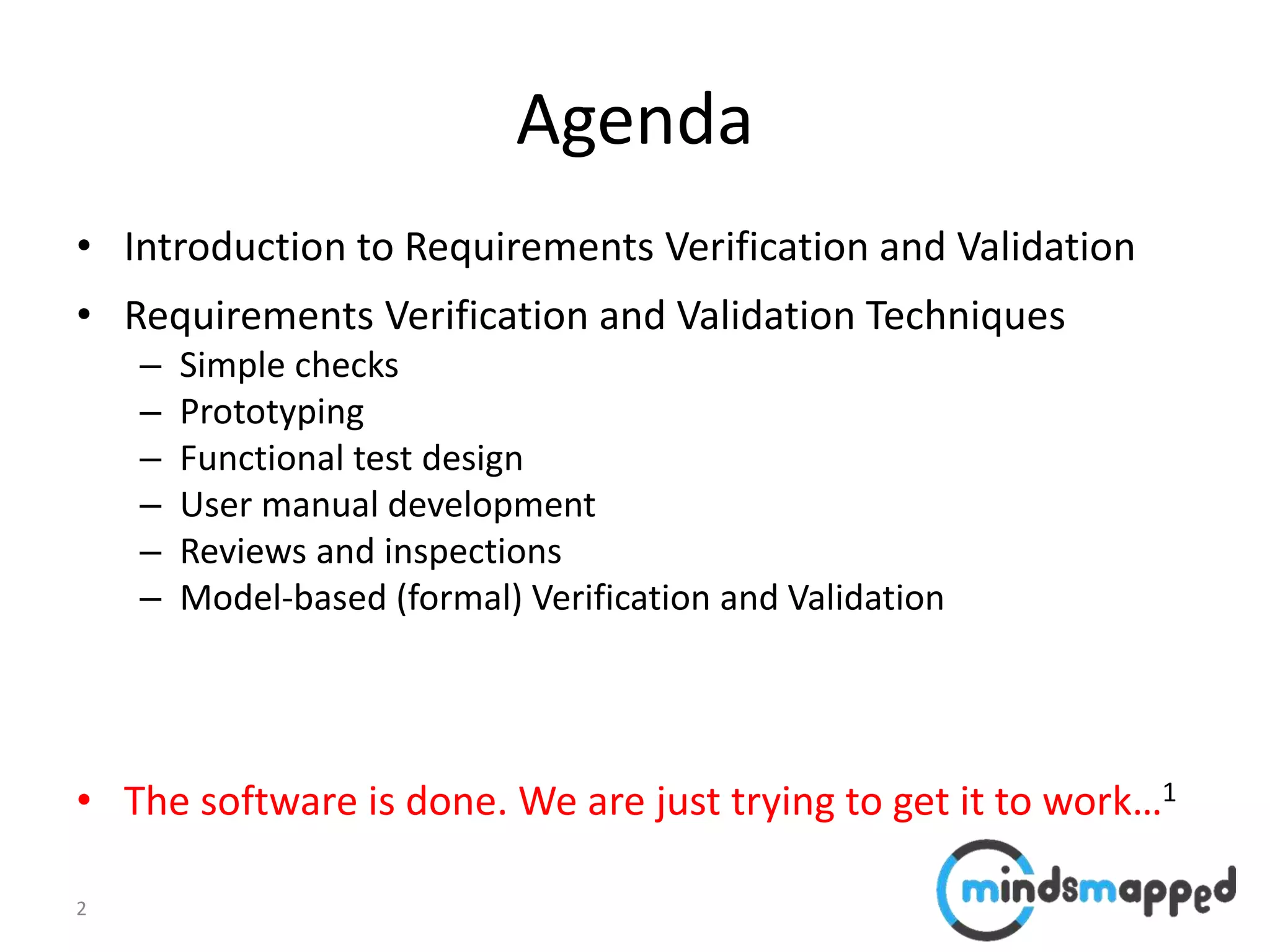 2
Agenda
• Introduction to Requirements Verification and Validation
• Requirements Verification and Validation Techniques
– Simple checks
– Prototyping
– Functional test design
– User manual development
– Reviews and inspections
– Model-based (formal) Verification and Validation
• The software is done. We are just trying to get it to work…1
 